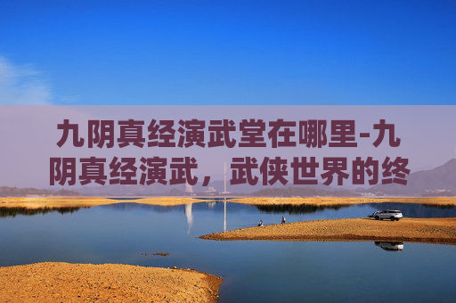 九阴真经演武堂在哪里-九阴真经演武，武侠世界的终极较量