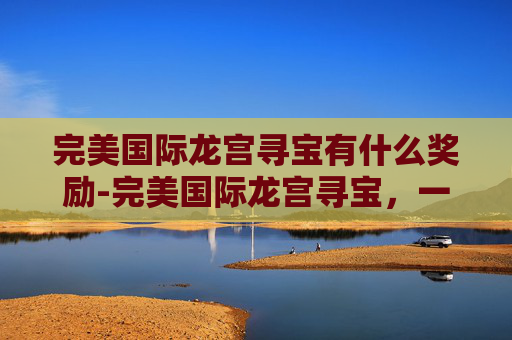完美国际龙宫寻宝有什么奖励-完美国际龙宫寻宝，一场奇幻之旅的揭秘