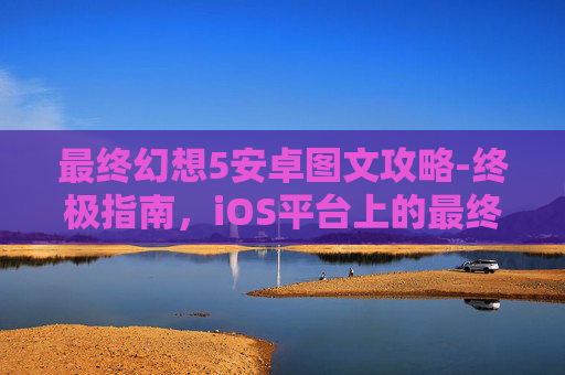 最终幻想5安卓图文攻略-终极指南，iOS平台上的最终幻想5完美攻略