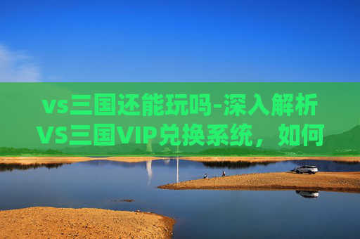 vs三国还能玩吗-深入解析VS三国VIP兑换系统，如何最大化您的游戏投资回报
