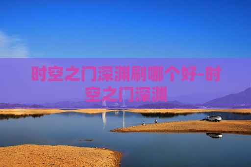 时空之门深渊刷哪个好-时空之门深渊 时空之门深渊刷哪个好-时空之门深渊