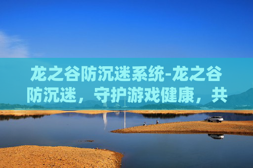 龙之谷防沉迷系统-龙之谷防沉迷，守护游戏健康，共筑绿色童年
