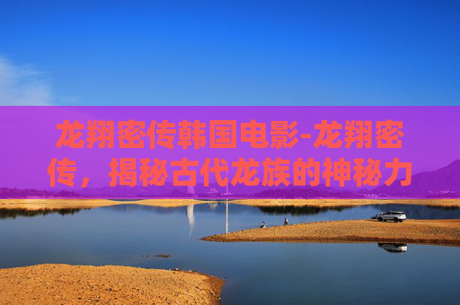 龙翔密传韩国电影-龙翔密传，揭秘古代龙族的神秘力量