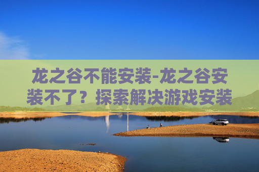 龙之谷不能安装-龙之谷安装不了？探索解决游戏安装问题的策略
