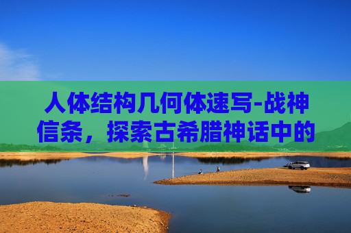 人体结构几何体速写-战神信条，探索古希腊神话中的战神阿瑞斯