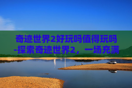 奇迹世界2好玩吗值得玩吗-探索奇迹世界2，一场充满魔法与冒险的游戏体验