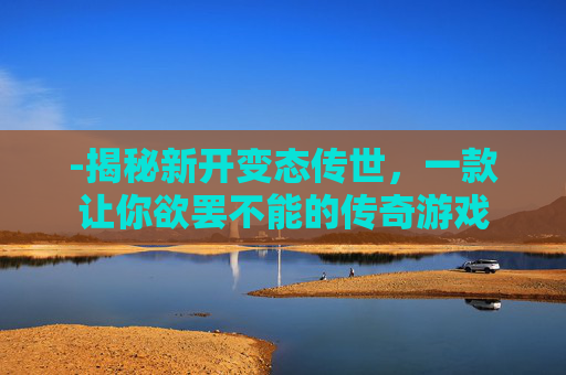 -揭秘新开变态传世，一款让你欲罢不能的传奇游戏