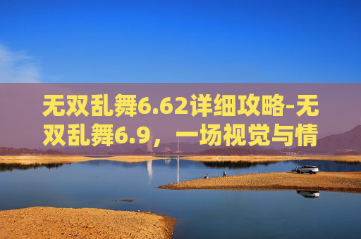 无双乱舞6.62详细攻略-无双乱舞6.9，一场视觉与情感的盛宴