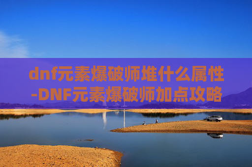 dnf元素爆破师堆什么属性-DNF元素爆破师加点攻略，如何高效利用技能与装备