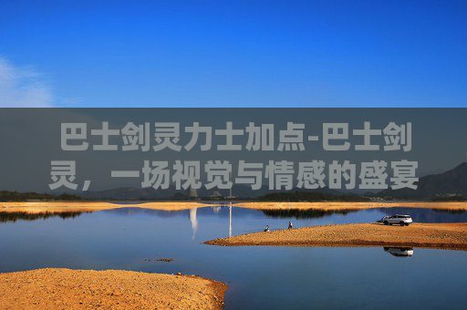 巴士剑灵力士加点-巴士剑灵，一场视觉与情感的盛宴