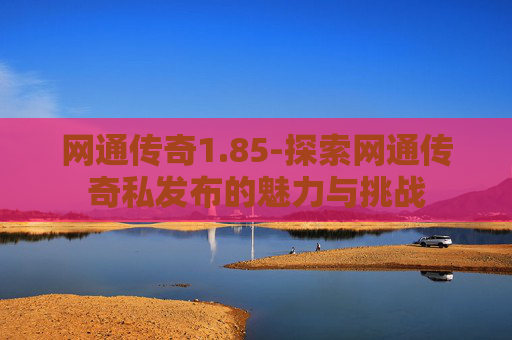 网通传奇1.85-探索网通传奇私发布的魅力与挑战