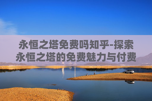 永恒之塔免费吗知乎-探索永恒之塔的免费魅力与付费价值