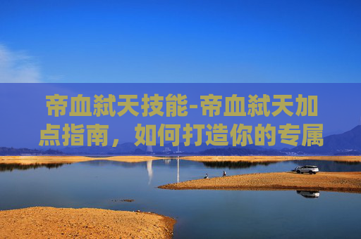 帝血弑天技能-帝血弑天加点指南，如何打造你的专属角色