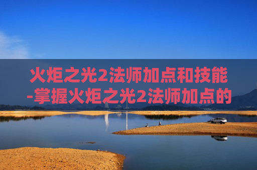 火炬之光2法师加点和技能-掌握火炬之光2法师加点的艺术，如何最大化你的魔法输出