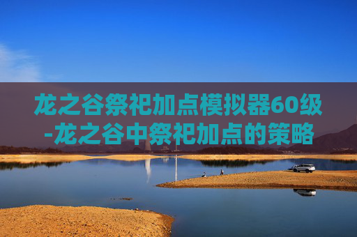 龙之谷祭祀加点模拟器60级-龙之谷中祭祀加点的策略与技巧