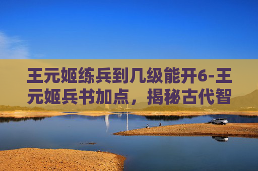 王元姬练兵到几级能开6-王元姬兵书加点，揭秘古代智慧与现代应用