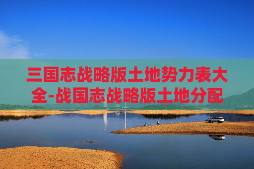 三国志战略版土地势力表大全-战国志战略版土地分配的艺术与智慧 三国志战略版土地势力表大全-战国志战略版土地分配的艺术与智慧