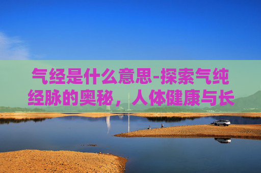 气经是什么意思-探索气纯经脉的奥秘，人体健康与长寿的关键