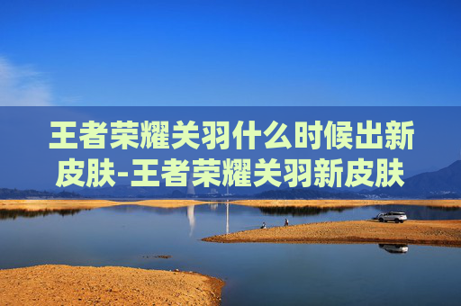 王者荣耀关羽什么时候出新皮肤-王者荣耀关羽新皮肤延迟上线