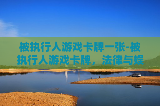 被执行人游戏卡牌一张-被执行人游戏卡牌，法律与娱乐的碰撞
