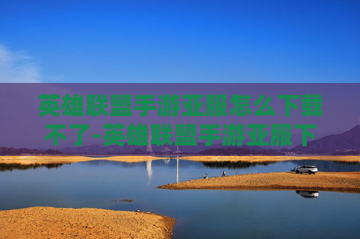 英雄联盟手游亚服怎么下载不了-英雄联盟手游亚服下载指南