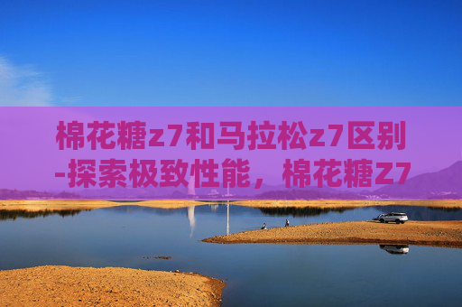 棉花糖z7和马拉松z7区别-探索极致性能，棉花糖Z7与马拉松Z7的对比分析
