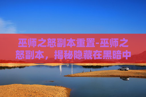 巫师之怒副本重置-巫师之怒副本，揭秘隐藏在黑暗中的神秘力量