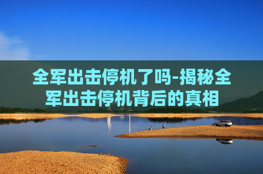 全军出击停机了吗-揭秘全军出击停机背后的真相
