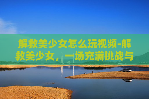 解救美少女怎么玩视频-解救美少女，一场充满挑战与惊喜的冒险之旅