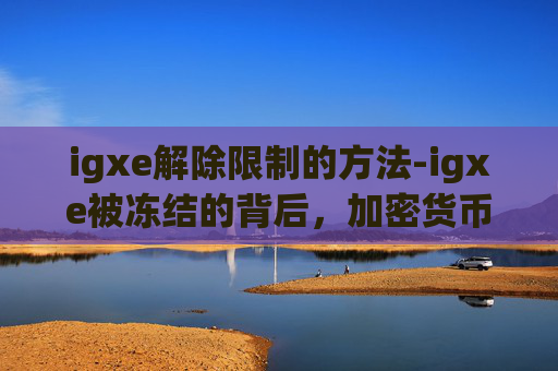 igxe解除限制的方法-igxe被冻结的背后，加密货币市场的一次重大调整