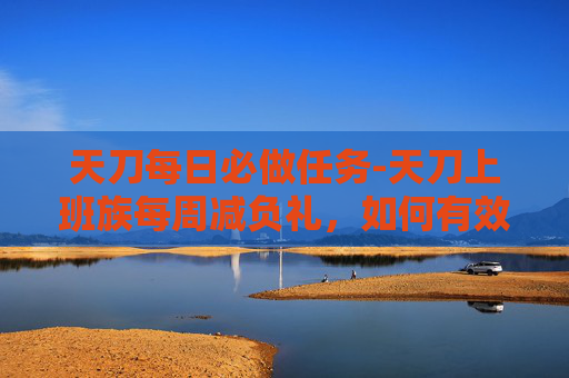 天刀每日必做任务-天刀上班族每周减负礼,如何有效减轻工作负担,提升生活质量 天刀每日必做任务-天刀上班族每周减负礼,如何有效减轻工作负担,提升生活质量