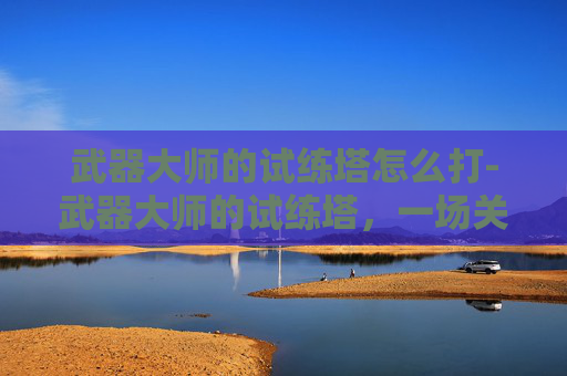 武器大师的试练塔怎么打-武器大师的试练塔,一场关于勇气、技巧与智慧的较量 武器大师的试练塔怎么打-武器大师的试练塔,一场关于勇气、技巧与智慧的较量