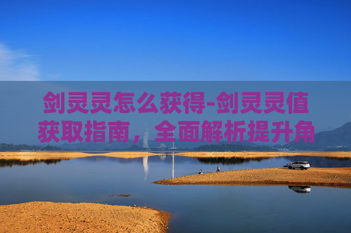 剑灵灵怎么获得-剑灵灵值获取指南，全面解析提升角色实力的关键