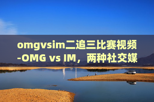omgvsim二追三比赛视频-OMG vs IM，两种社交媒体平台大比拼