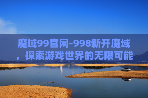 魔域99官网-998新开魔域，探索游戏世界的无限可能