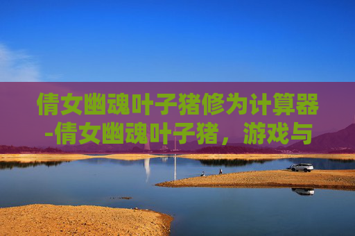 倩女幽魂叶子猪修为计算器-倩女幽魂叶子猪，游戏与文化的融合之旅