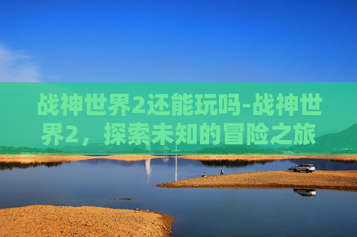 战神世界2还能玩吗-战神世界2，探索未知的冒险之旅