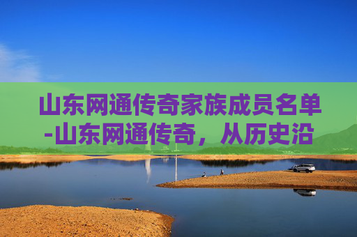 山东网通传奇家族成员名单-山东网通传奇,从历史沿革到现代辉煌的跨越 山东网通传奇家族成员名单-山东网通传奇,从历史沿革到现代辉煌的跨越