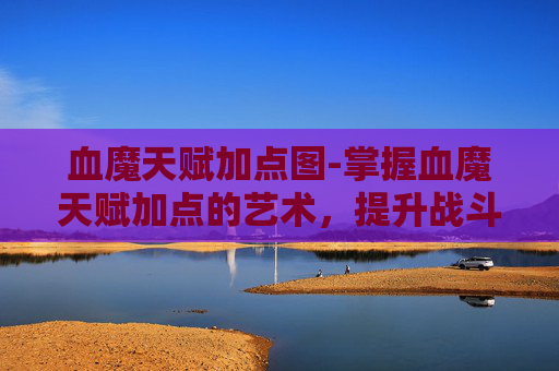 血魔天赋加点图-掌握血魔天赋加点的艺术，提升战斗效率的关键