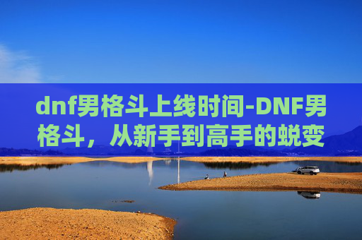 dnf男格斗上线时间-DNF男格斗，从新手到高手的蜕变之路