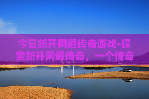 今日新开网通传奇游戏-探索新开网通传奇，一个传奇游戏世界的全新旅程