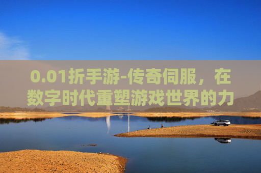 0.01折手游-传奇伺服，在数字时代重塑游戏世界的力量
