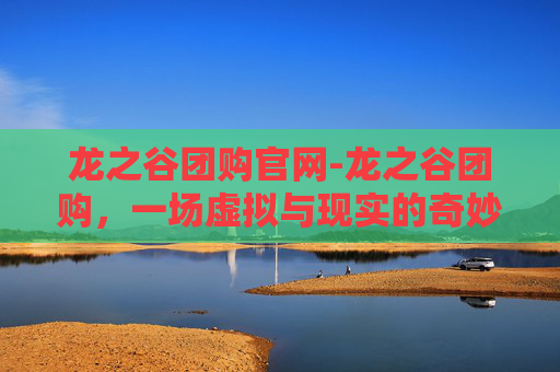 龙之谷团购官网-龙之谷团购，一场虚拟与现实的奇妙之旅