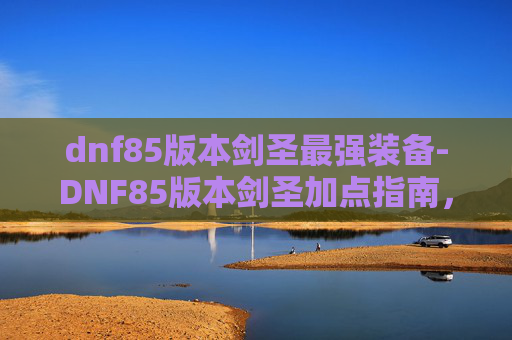dnf85版本剑圣最强装备-DNF85版本剑圣加点指南，如何最大化你的输出与生存能力