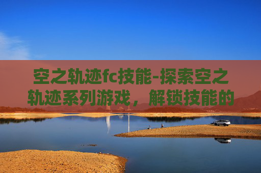 空之轨迹fc技能-探索空之轨迹系列游戏，解锁技能的奥秘