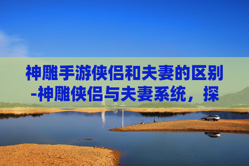 神雕手游侠侣和夫妻的区别-神雕侠侣与夫妻系统，探索游戏内的情感纽带
