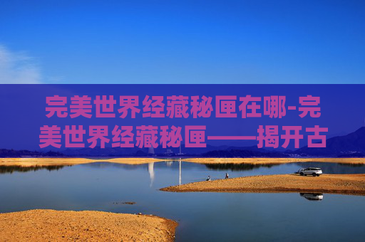完美世界经藏秘匣在哪-完美世界经藏秘匣——揭开古老智慧的神秘面纱
