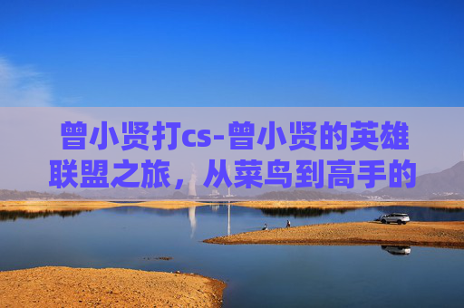 曾小贤打cs-曾小贤的英雄联盟之旅，从菜鸟到高手的成长之路