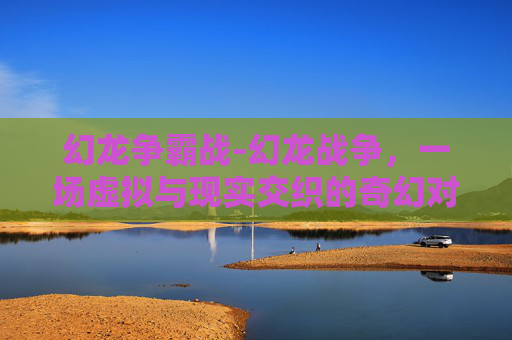 幻龙争霸战-幻龙战争，一场虚拟与现实交织的奇幻对决