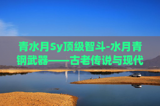 青水月Sy顶级智斗-水月青钢武器——古老传说与现代工艺的完美融合